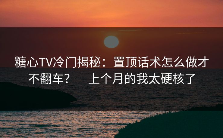 糖心TV冷门揭秘：置顶话术怎么做才不翻车？｜上个月的我太硬核了