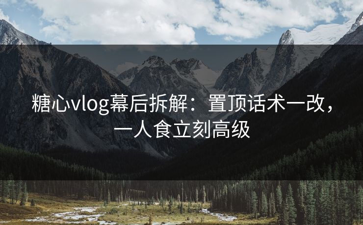 糖心vlog幕后拆解：置顶话术一改，一人食立刻高级