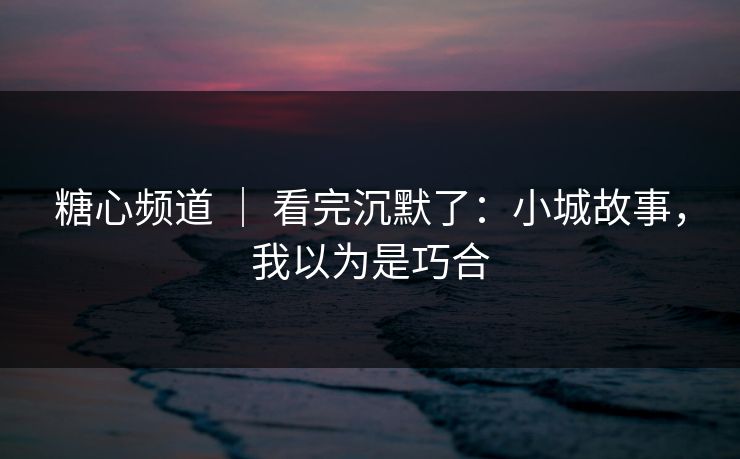 糖心频道 ｜ 看完沉默了：小城故事，我以为是巧合