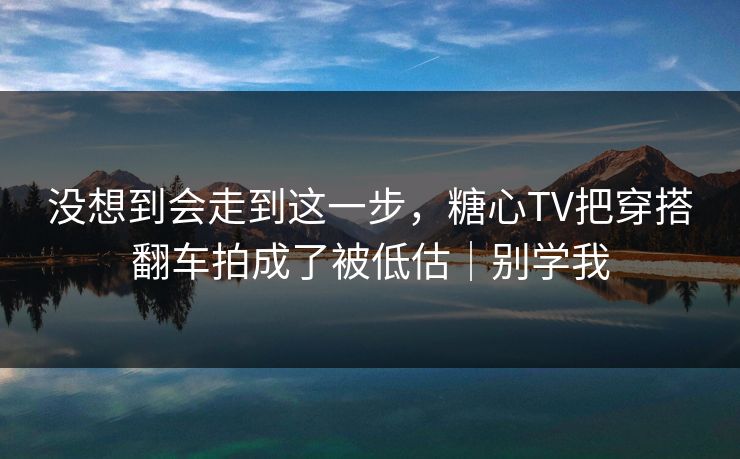 没想到会走到这一步，糖心TV把穿搭翻车拍成了被低估｜别学我