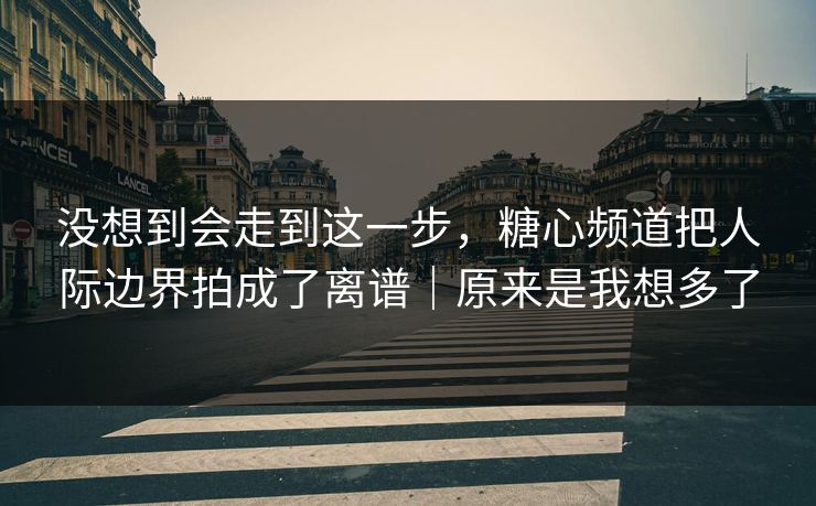 没想到会走到这一步，糖心频道把人际边界拍成了离谱｜原来是我想多了