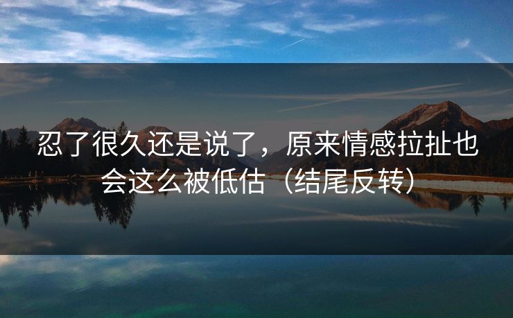 忍了很久还是说了,原来情感拉扯也会这么被低估(结尾反转)