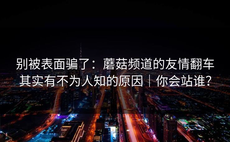 别被表面骗了：蘑菇频道的友情翻车其实有不为人知的原因｜你会站谁？