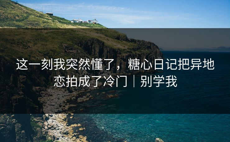 这一刻我突然懂了,糖心日记把异地恋拍成了冷门|别学我