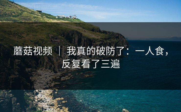 蘑菇视频 | 我真的破防了:一人食,反复看了三遍