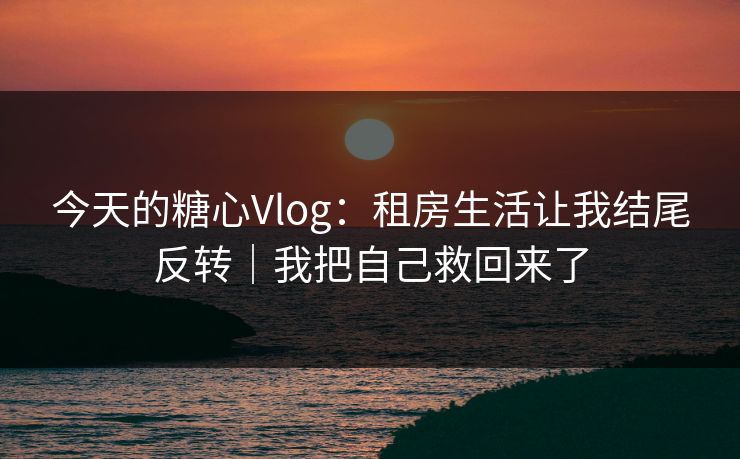 今天的糖心Vlog:租房生活让我结尾反转|我把自己救回来了