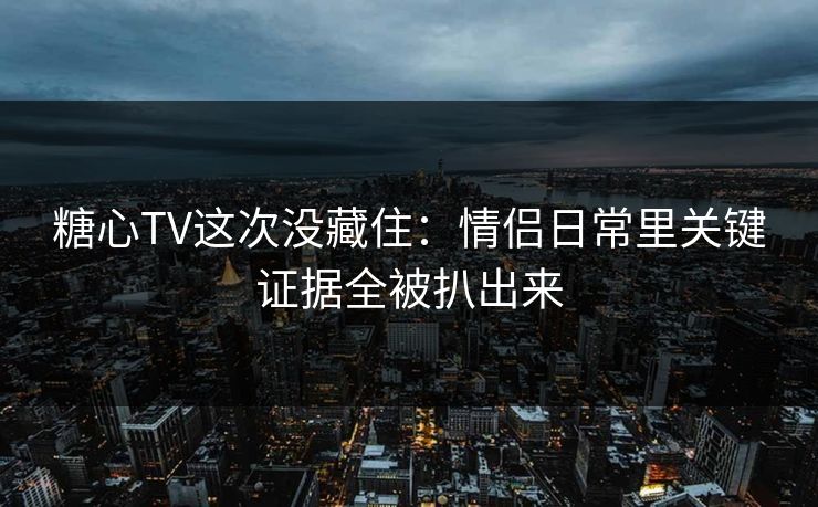 糖心TV这次没藏住：情侣日常里关键证据全被扒出来