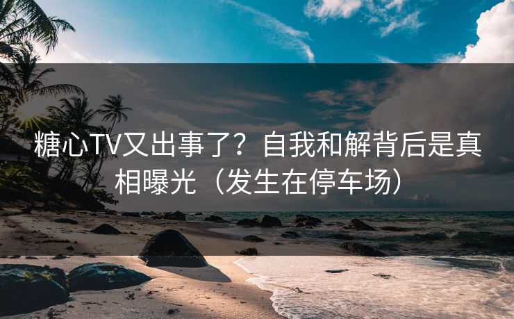 糖心TV又出事了？自我和解背后是真相曝光（发生在停车场）