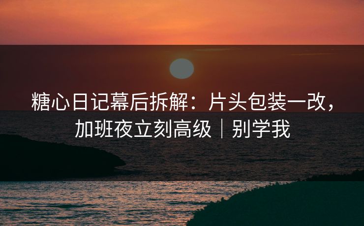 糖心日记幕后拆解：片头包装一改，加班夜立刻高级｜别学我