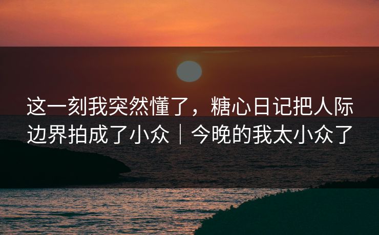 这一刻我突然懂了,糖心日记把人际边界拍成了小众|今晚的我太小众了