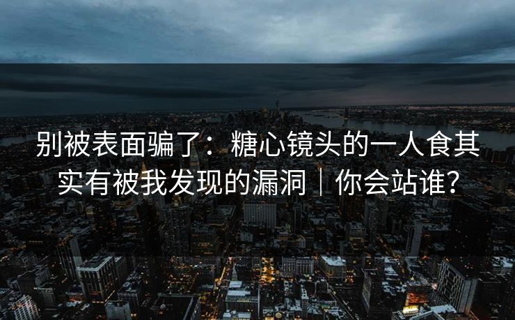 别被表面骗了:糖心镜头的一人食其实有被我发现的漏洞|你会站谁? 第1张 别被表面骗了:糖心镜头的一人食其实有被我发现的漏洞|你会站谁? 第1张