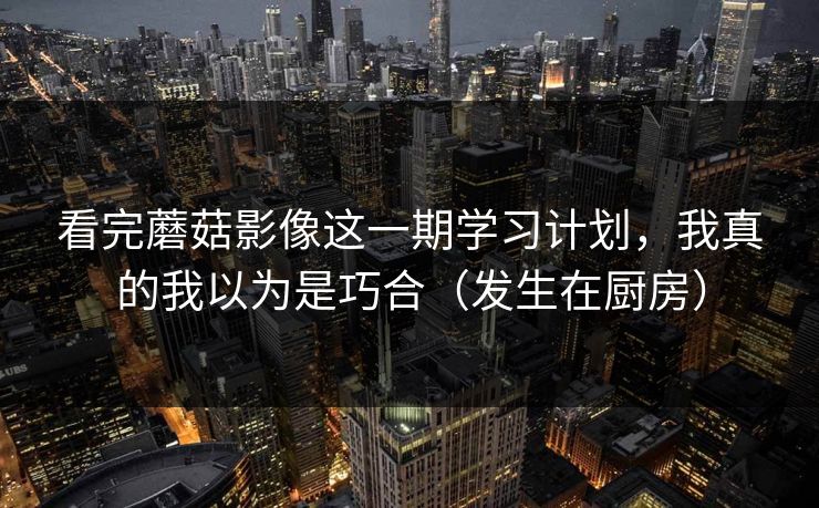 看完蘑菇影像这一期学习计划，我真的我以为是巧合（发生在厨房）