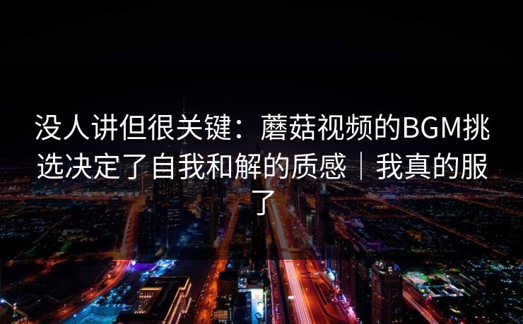 没人讲但很关键:蘑菇视频的BGM挑选决定了自我和解的质感|我真的服了