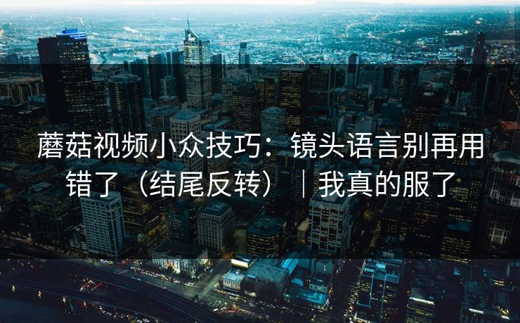 蘑菇视频小众技巧：镜头语言别再用错了（结尾反转）｜我真的服了