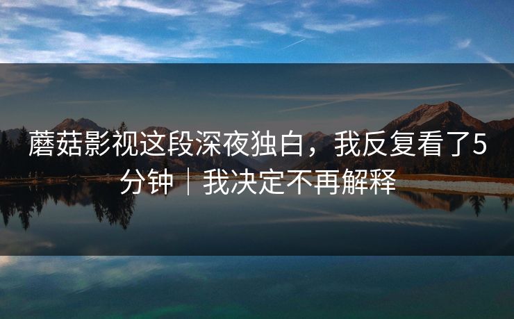 蘑菇影视这段深夜独白，我反复看了5分钟｜我决定不再解释