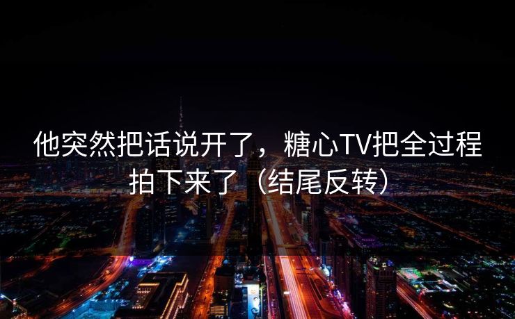 他突然把话说开了,糖心TV把全过程拍下来了(结尾反转)