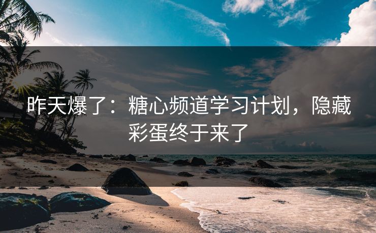 昨天爆了：糖心频道学习计划，隐藏彩蛋终于来了