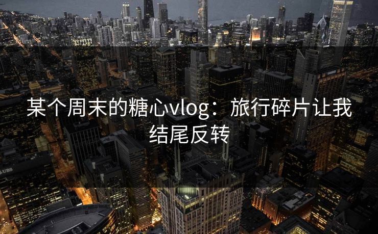 某个周末的糖心vlog：旅行碎片让我结尾反转