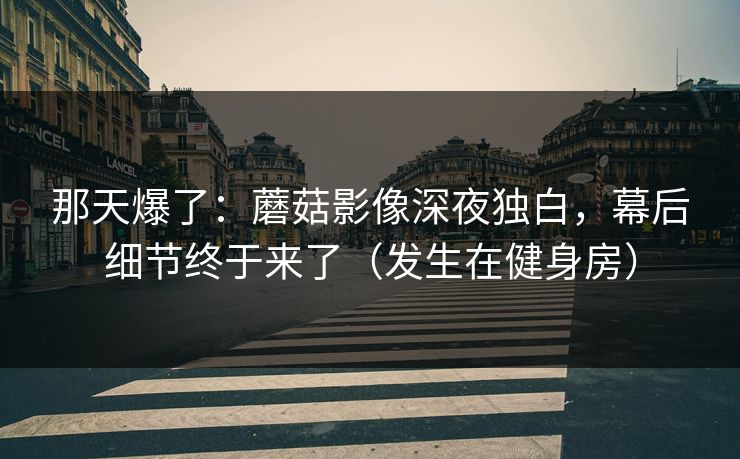 那天爆了：蘑菇影像深夜独白，幕后细节终于来了（发生在健身房）