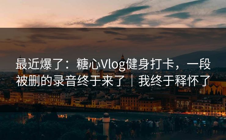最近爆了：糖心Vlog健身打卡，一段被删的录音终于来了｜我终于释怀了