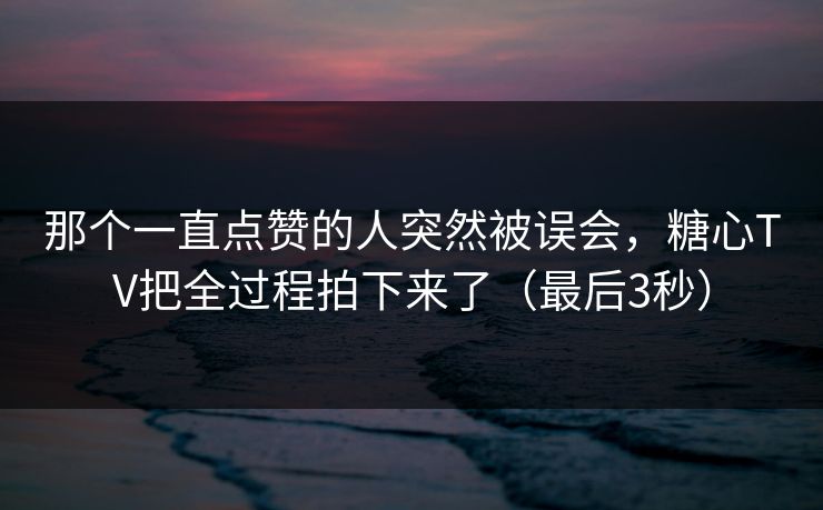 那个一直点赞的人突然被误会,糖心TV把全过程拍下来了(最后3秒)