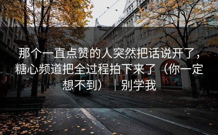 那个一直点赞的人突然把话说开了,糖心频道把全过程拍下来了(你一定想不到)|别学我
