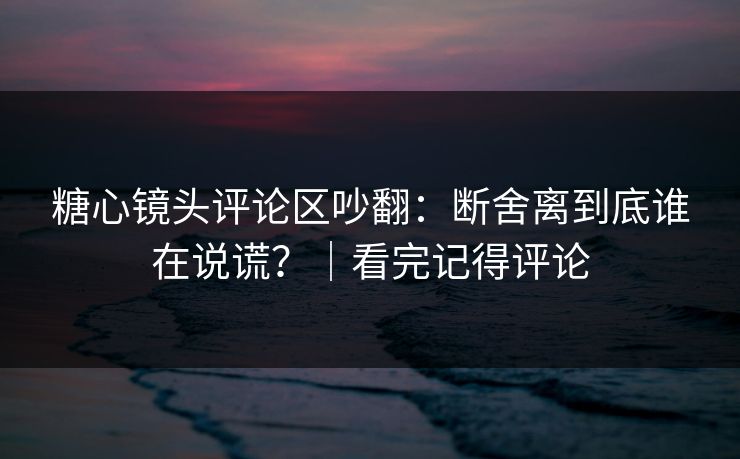 糖心镜头评论区吵翻:断舍离到底谁在说谎?|看完记得评论
