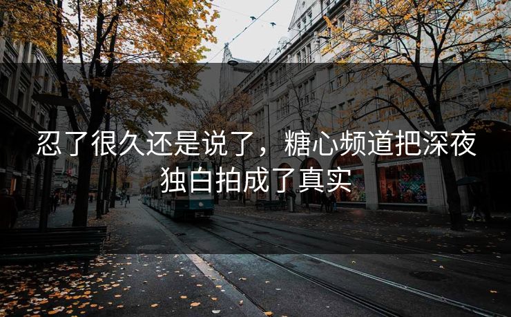 忍了很久还是说了,糖心频道把深夜独白拍成了真实