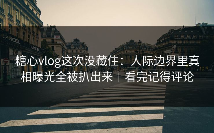 糖心vlog这次没藏住：人际边界里真相曝光全被扒出来｜看完记得评论