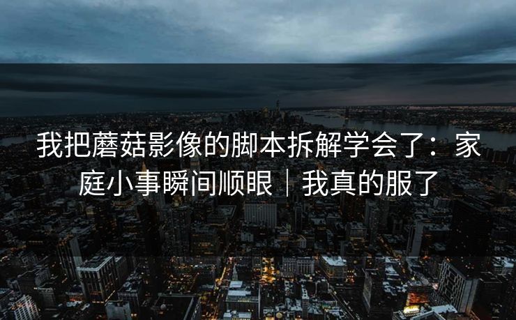 我把蘑菇影像的脚本拆解学会了：家庭小事瞬间顺眼｜我真的服了