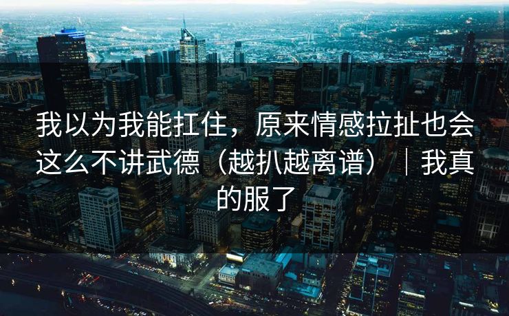 我以为我能扛住,原来情感拉扯也会这么不讲武德(越扒越离谱)|我真的服了