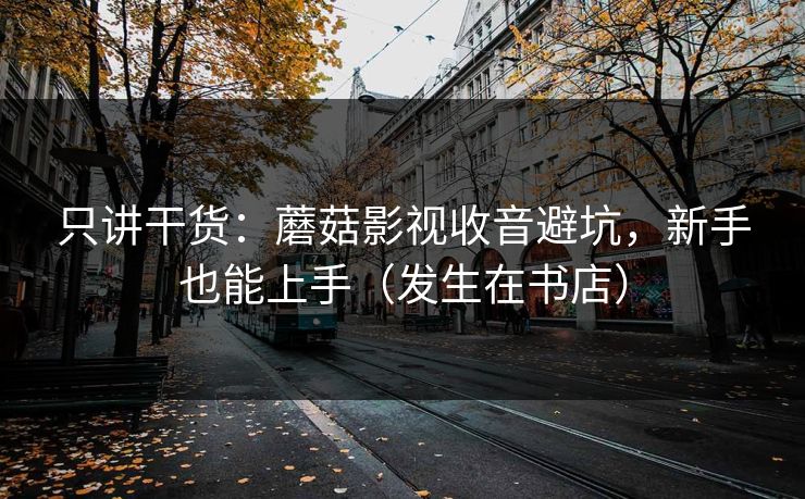 只讲干货：蘑菇影视收音避坑，新手也能上手（发生在书店）