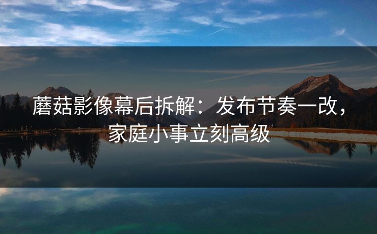 蘑菇影像幕后拆解：发布节奏一改，家庭小事立刻高级