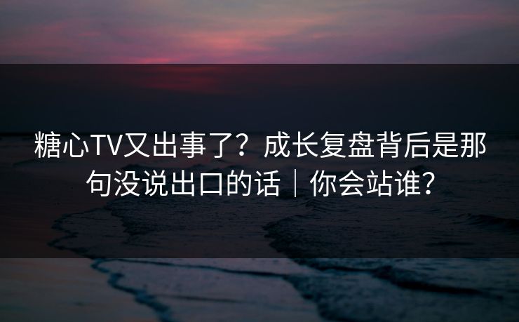 糖心TV又出事了？成长复盘背后是那句没说出口的话｜你会站谁？