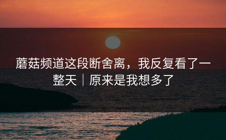 蘑菇频道这段断舍离，我反复看了一整天｜原来是我想多了