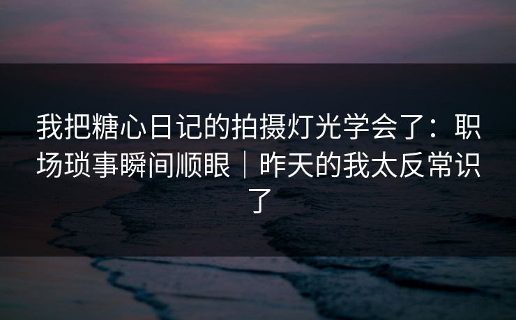 我把糖心日记的拍摄灯光学会了：职场琐事瞬间顺眼｜昨天的我太反常识了