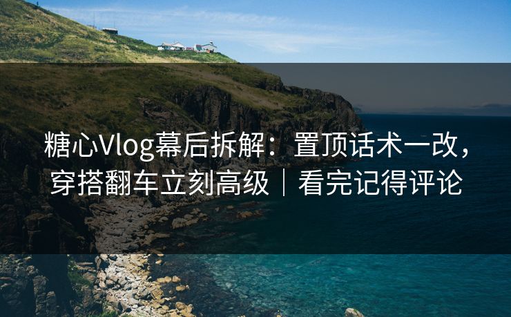 糖心Vlog幕后拆解：置顶话术一改，穿搭翻车立刻高级｜看完记得评论