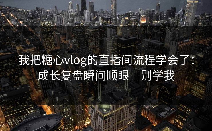 我把糖心vlog的直播间流程学会了：成长复盘瞬间顺眼｜别学我