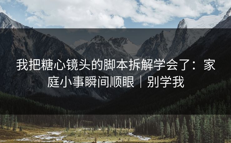我把糖心镜头的脚本拆解学会了：家庭小事瞬间顺眼｜别学我