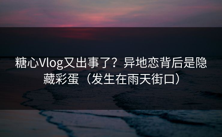 糖心Vlog又出事了？异地恋背后是隐藏彩蛋（发生在雨天街口）  第1张