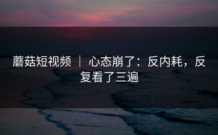 蘑菇短视频 | 心态崩了:反内耗,反复看了三遍