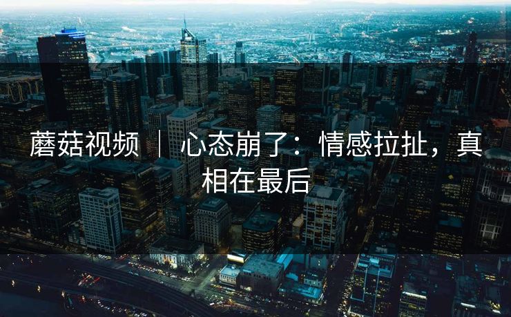 蘑菇视频 | 心态崩了:情感拉扯,真相在最后