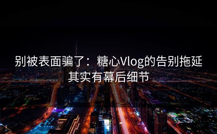 别被表面骗了：糖心Vlog的告别拖延其实有幕后细节