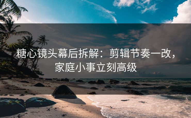 糖心镜头幕后拆解：剪辑节奏一改，家庭小事立刻高级