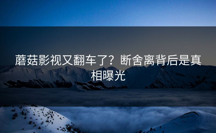 蘑菇影视又翻车了？断舍离背后是真相曝光