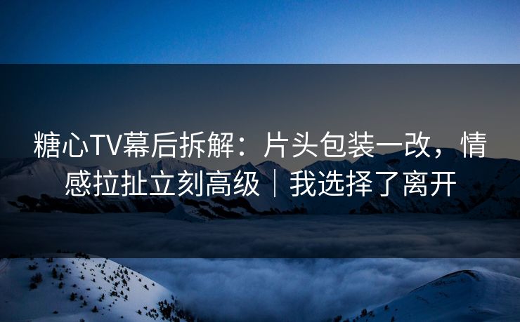 糖心TV幕后拆解：片头包装一改，情感拉扯立刻高级｜我选择了离开