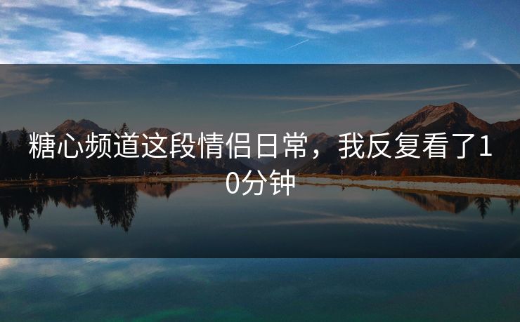糖心频道这段情侣日常，我反复看了10分钟