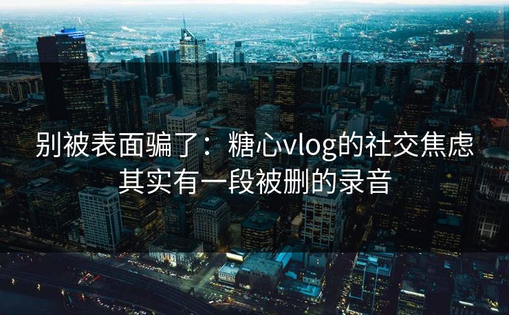别被表面骗了：糖心vlog的社交焦虑其实有一段被删的录音