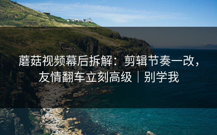 蘑菇视频幕后拆解：剪辑节奏一改，友情翻车立刻高级｜别学我