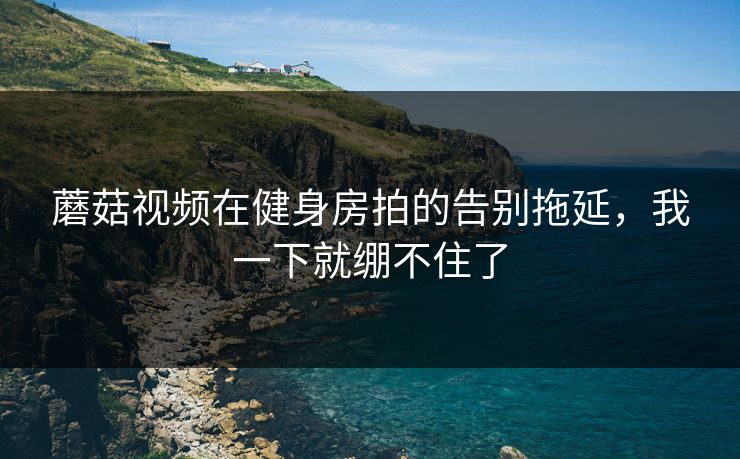 蘑菇视频在健身房拍的告别拖延,我一下就绷不住了 第1张 蘑菇视频在健身房拍的告别拖延,我一下就绷不住了 第1张